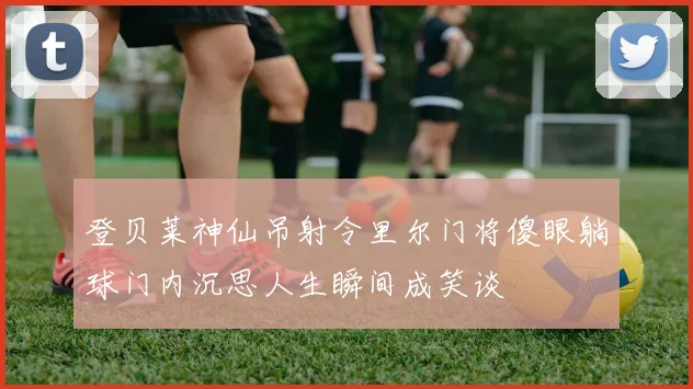 登贝莱神仙吊射令里尔门将傻眼躺球门内沉思人生瞬间成笑谈