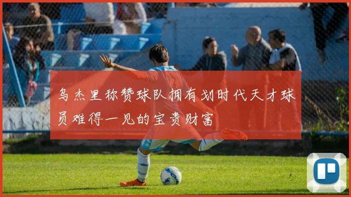 乌杰里称赞球队拥有划时代天才球员难得一见的宝贵财富