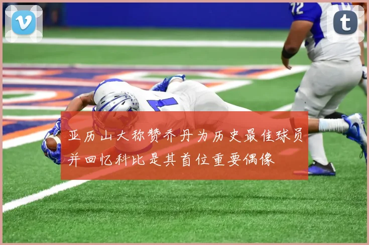 亚历山大称赞乔丹为历史最佳球员并回忆科比是其首位重要偶像