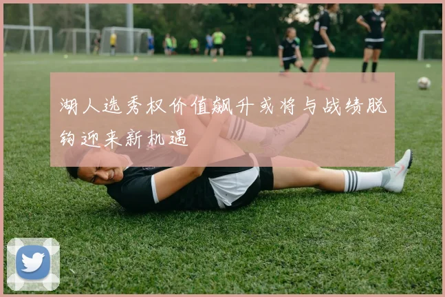 湖人选秀权价值飙升或将与战绩脱钩迎来新机遇