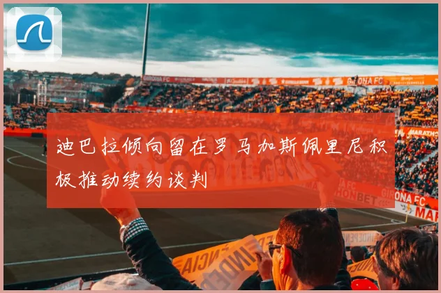 迪巴拉倾向留在罗马加斯佩里尼积极推动续约谈判