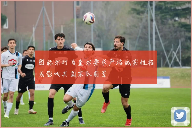 图赫尔对马奎尔要求严格诚实性格或影响其国家队前景