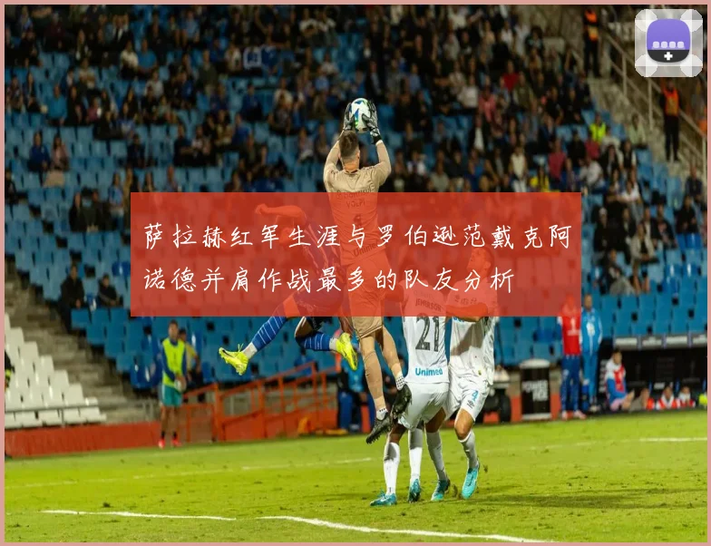 萨拉赫红军生涯与罗伯逊范戴克阿诺德并肩作战最多的队友分析
