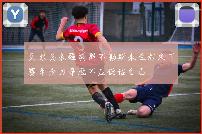 贝尔戈米强调那不勒斯米兰尤文下赛季全力争冠不应低估自己