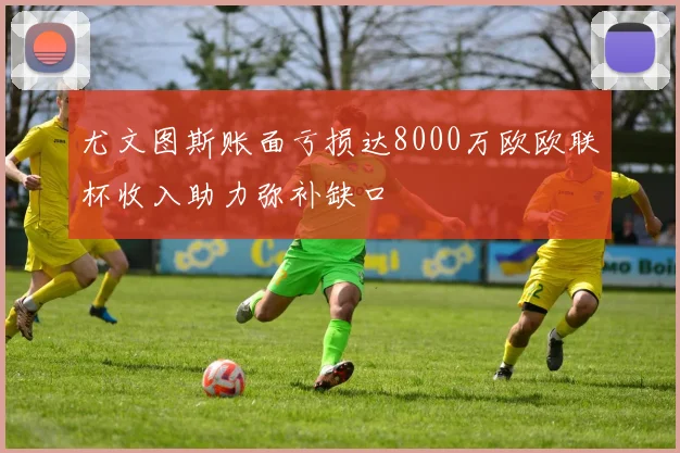 尤文图斯账面亏损达8000万欧欧联杯收入助力弥补缺口