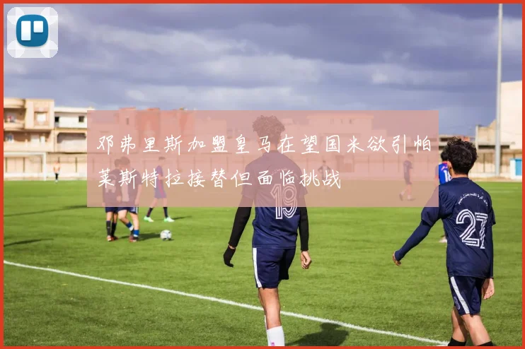 邓弗里斯加盟皇马在望国米欲引帕莱斯特拉接替但面临挑战
